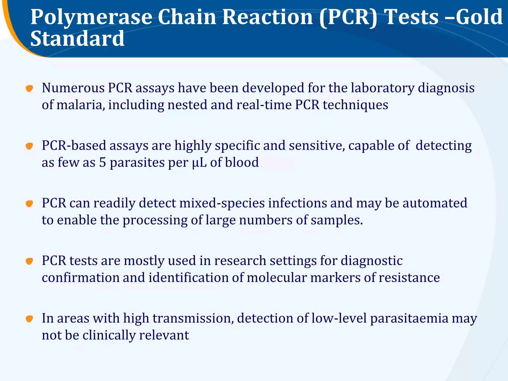 Polymerase Chain Reaction (PCR) Tests –Gold
Standard

 Numerous PCR assays have been developed for the laboratory diagnosis
 of malaria, including nested and real-time PCR techniques

 PCR-based assays are highly specific and sensitive, capable of detecting
 as few as 5 parasites per μL of blood

 PCR can readily detect mixed-species infections and may be automated
 to enable the processing of large numbers of samples.

 PCR tests are mostly used in research settings for diagnostic
 confirmation and identification of molecular markers of resistance

 In areas with high transmission, detection of low-level parasitaemia may
 not be clinically relevant
 