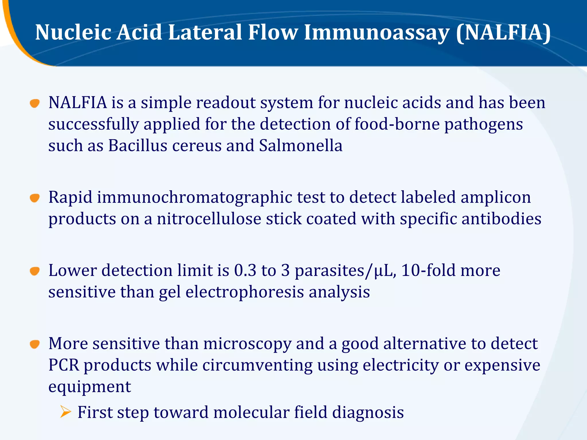 Nucleic Acid Lateral Flow Immunoassay (NALFIA)


 NALFIA is a simple readout system for nucleic acids and has been
 successfully applied for the detection of food-borne pathogens
 such as Bacillus cereus and Salmonella

 Rapid immunochromatographic test to detect labeled amplicon
 products on a nitrocellulose stick coated with specific antibodies

 Lower detection limit is 0.3 to 3 parasites/μL, 10-fold more
 sensitive than gel electrophoresis analysis

 More sensitive than microscopy and a good alternative to detect
 PCR products while circumventing using electricity or expensive
 equipment
   First step toward molecular field diagnosis
 