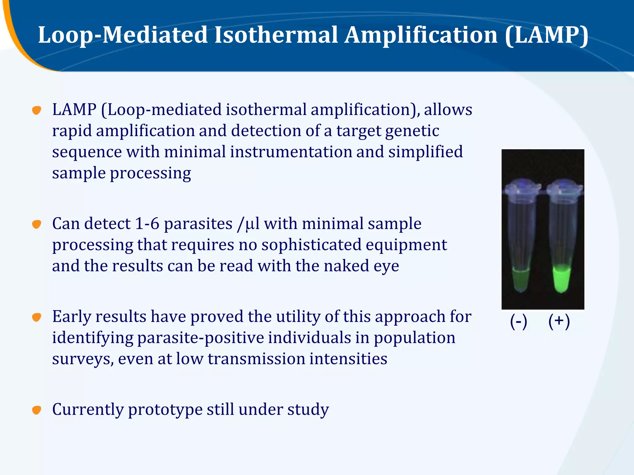 Loop-Mediated Isothermal Amplification (LAMP)

 LAMP (Loop-mediated isothermal amplification), allows
 rapid amplification and detection of a target genetic
 sequence with minimal instrumentation and simplified
 sample processing

 Can detect 1-6 parasites / l with minimal sample
 processing that requires no sophisticated equipment
 and the results can be read with the naked eye

 Early results have proved the utility of this approach for   (-)   (+)
 identifying parasite-positive individuals in population
 surveys, even at low transmission intensities

 Currently prototype still under study
 