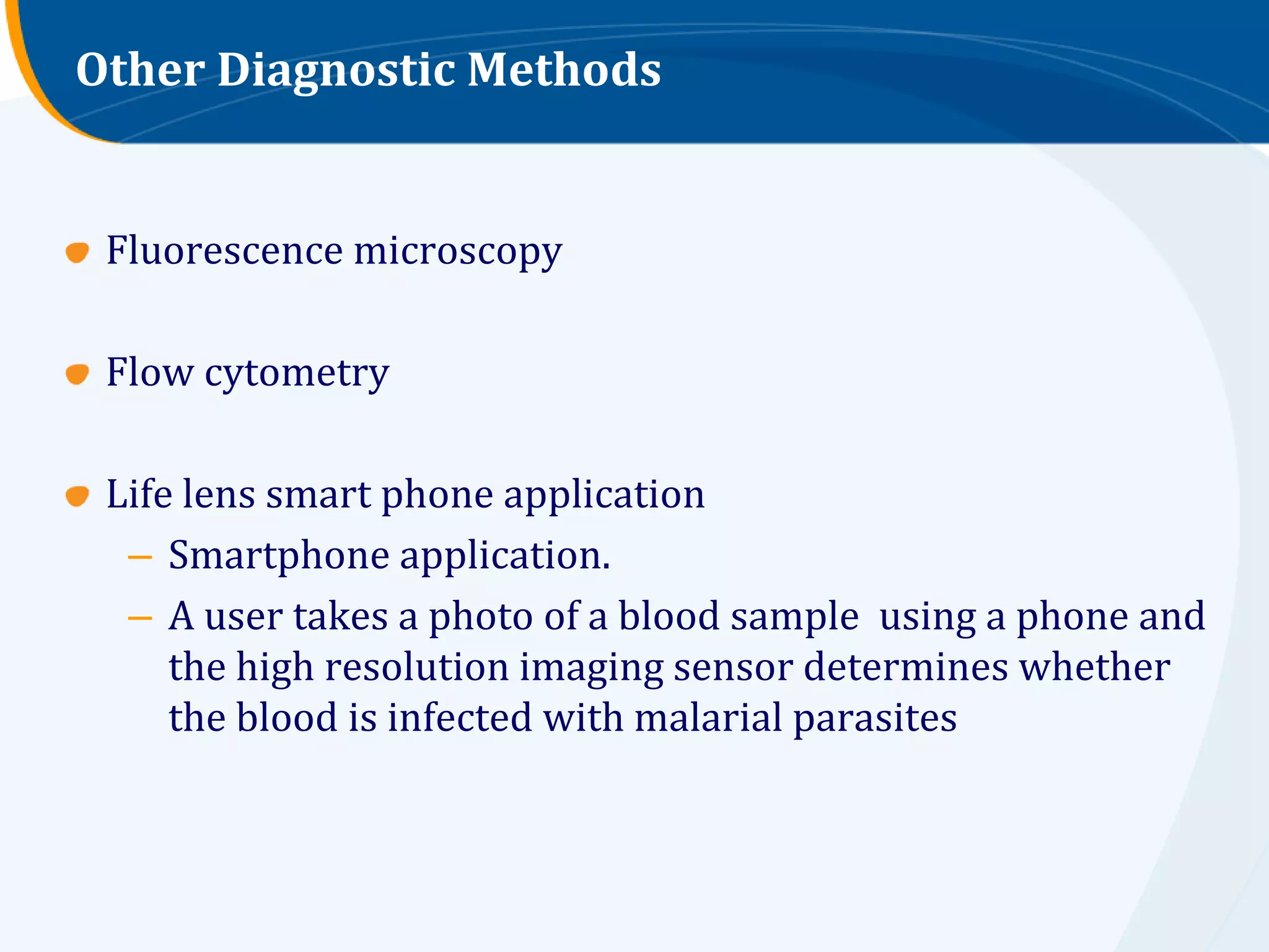 Other Diagnostic Methods


 Fluorescence microscopy

 Flow cytometry

 Life lens smart phone application
  – Smartphone application.
  – A user takes a photo of a blood sample using a phone and
     the high resolution imaging sensor determines whether
     the blood is infected with malarial parasites
 