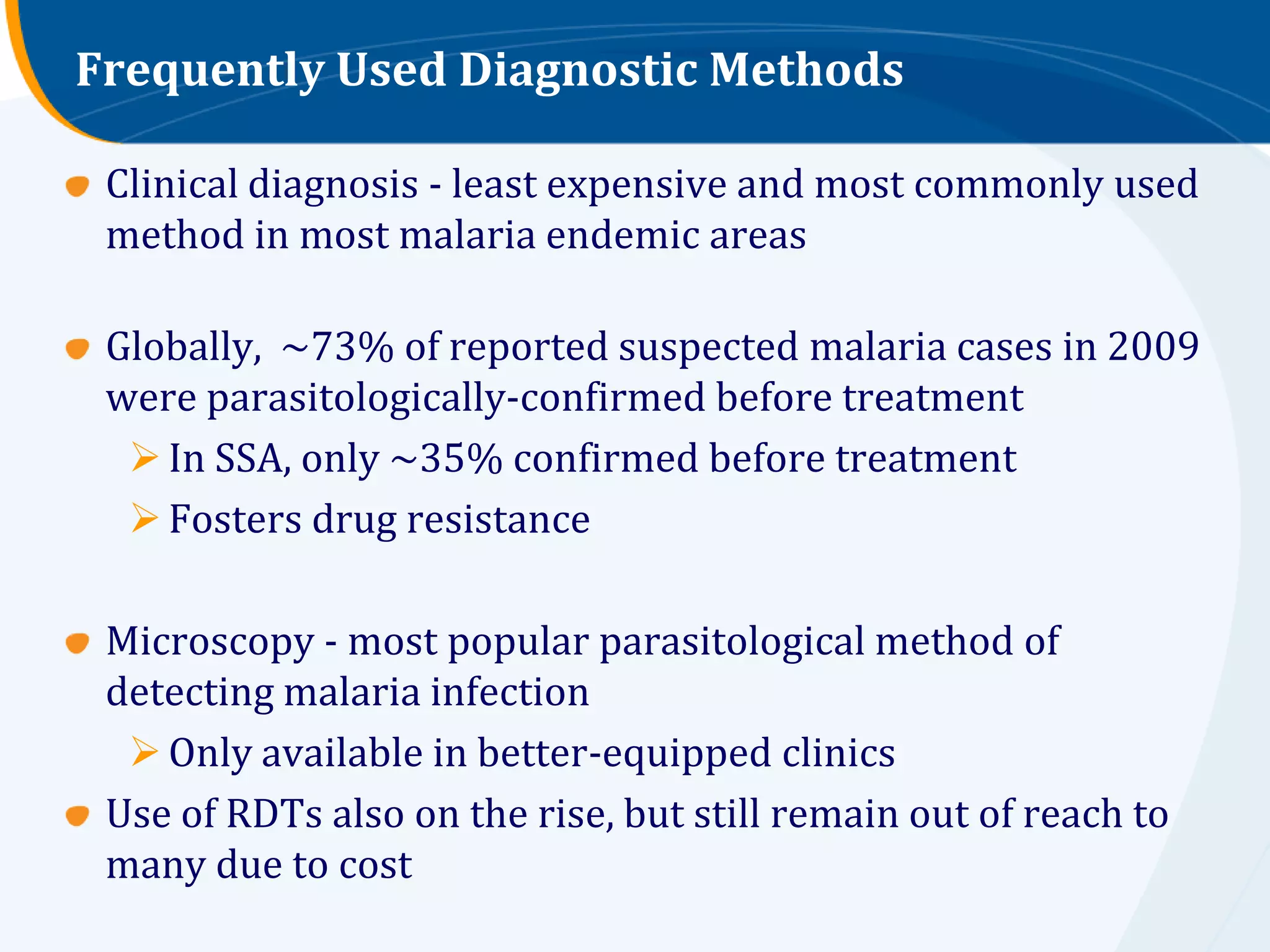 Frequently Used Diagnostic Methods

 Clinical diagnosis - least expensive and most commonly used
 method in most malaria endemic areas

 Globally, ~73% of reported suspected malaria cases in 2009
 were parasitologically-confirmed before treatment
   In SSA, only ~35% confirmed before treatment
   Fosters drug resistance

 Microscopy - most popular parasitological method of
 detecting malaria infection
   Only available in better-equipped clinics
 Use of RDTs also on the rise, but still remain out of reach to
 many due to cost
 