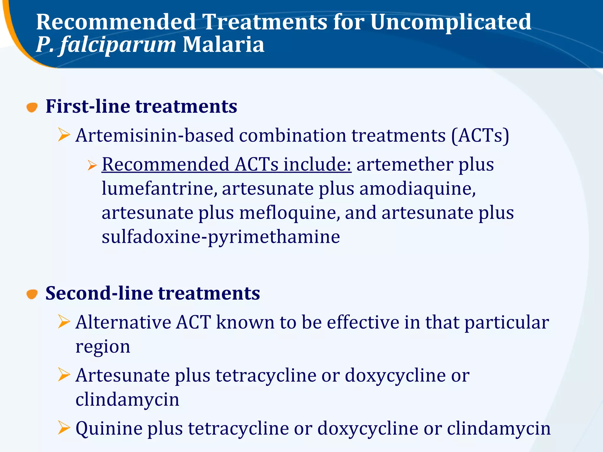Recommended Treatments for Uncomplicated
P. falciparum Malaria

First-line treatments
  Artemisinin-based combination treatments (ACTs)
      Recommended ACTs include: artemether plus
       lumefantrine, artesunate plus amodiaquine,
       artesunate plus mefloquine, and artesunate plus
       sulfadoxine-pyrimethamine

Second-line treatments
  Alternative ACT known to be effective in that particular
   region
  Artesunate plus tetracycline or doxycycline or
   clindamycin
  Quinine plus tetracycline or doxycycline or clindamycin
 