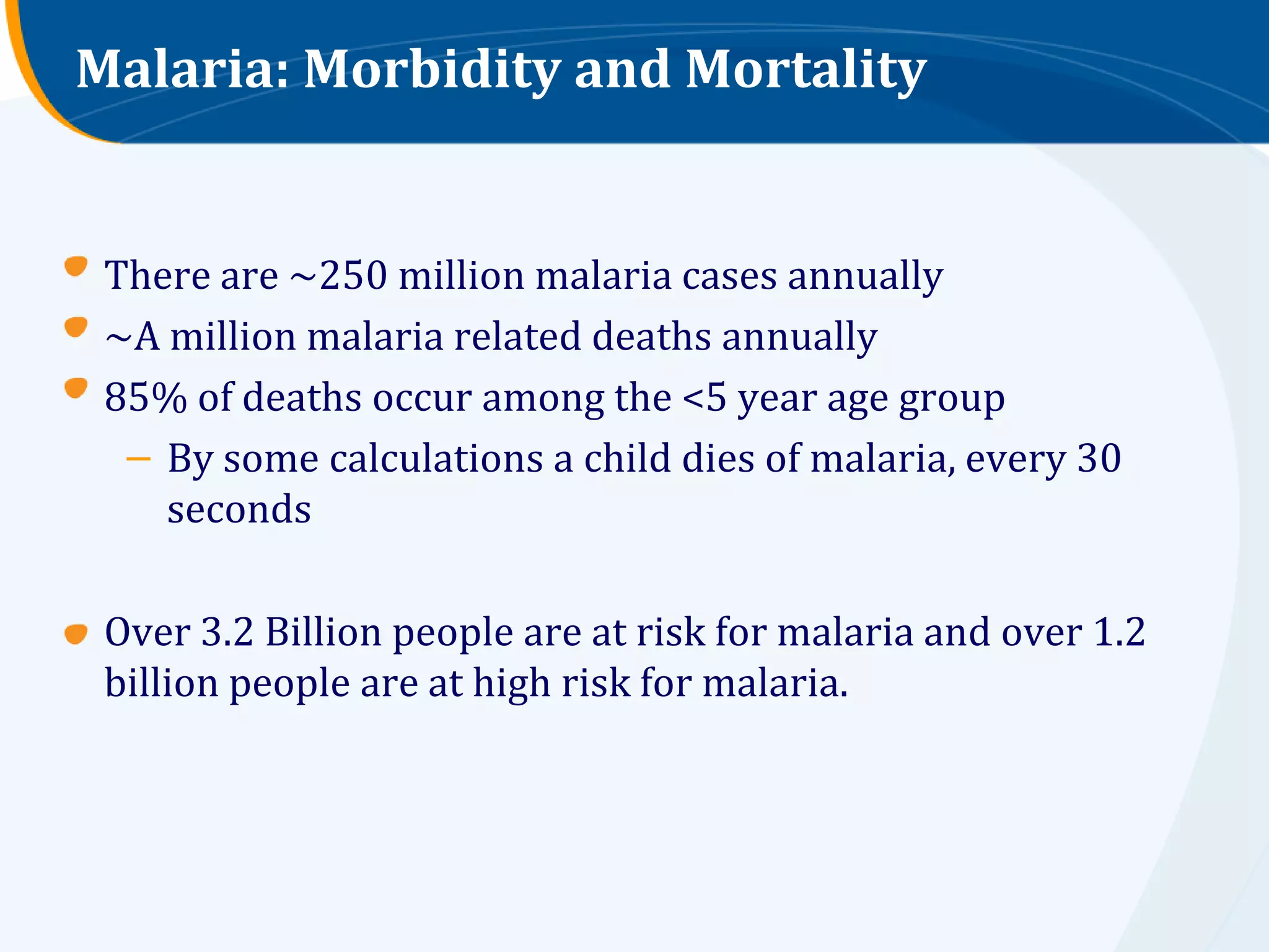 Malaria: Morbidity and Mortality


 There are ~250 million malaria cases annually
 ~A million malaria related deaths annually
 85% of deaths occur among the <5 year age group
  – By some calculations a child dies of malaria, every 30
    seconds

 Over 3.2 Billion people are at risk for malaria and over 1.2
 billion people are at high risk for malaria.
 