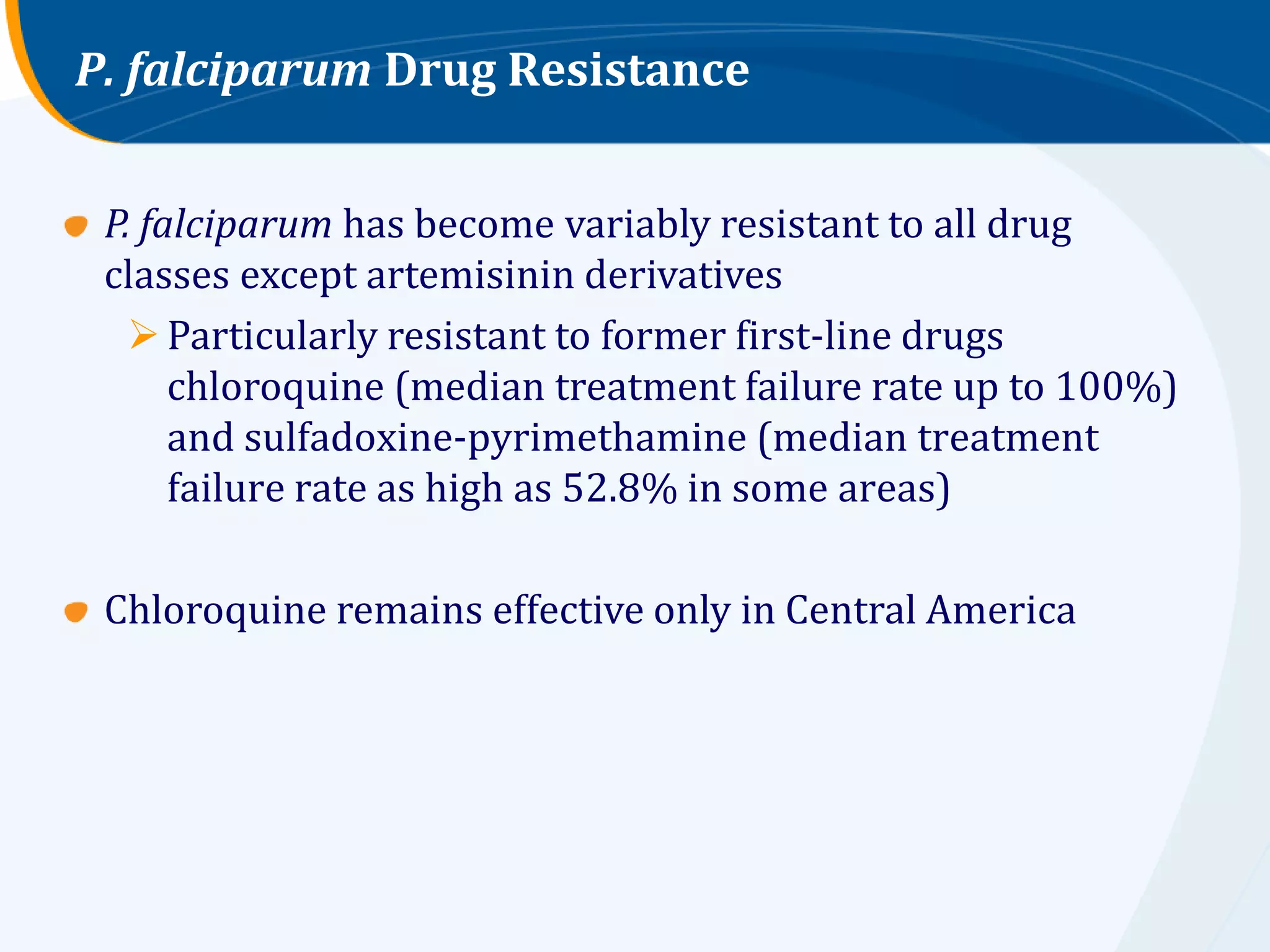 P. falciparum Drug Resistance


 P. falciparum has become variably resistant to all drug
 classes except artemisinin derivatives
    Particularly resistant to former first-line drugs
      chloroquine (median treatment failure rate up to 100%)
      and sulfadoxine-pyrimethamine (median treatment
      failure rate as high as 52.8% in some areas)

 Chloroquine remains effective only in Central America
 