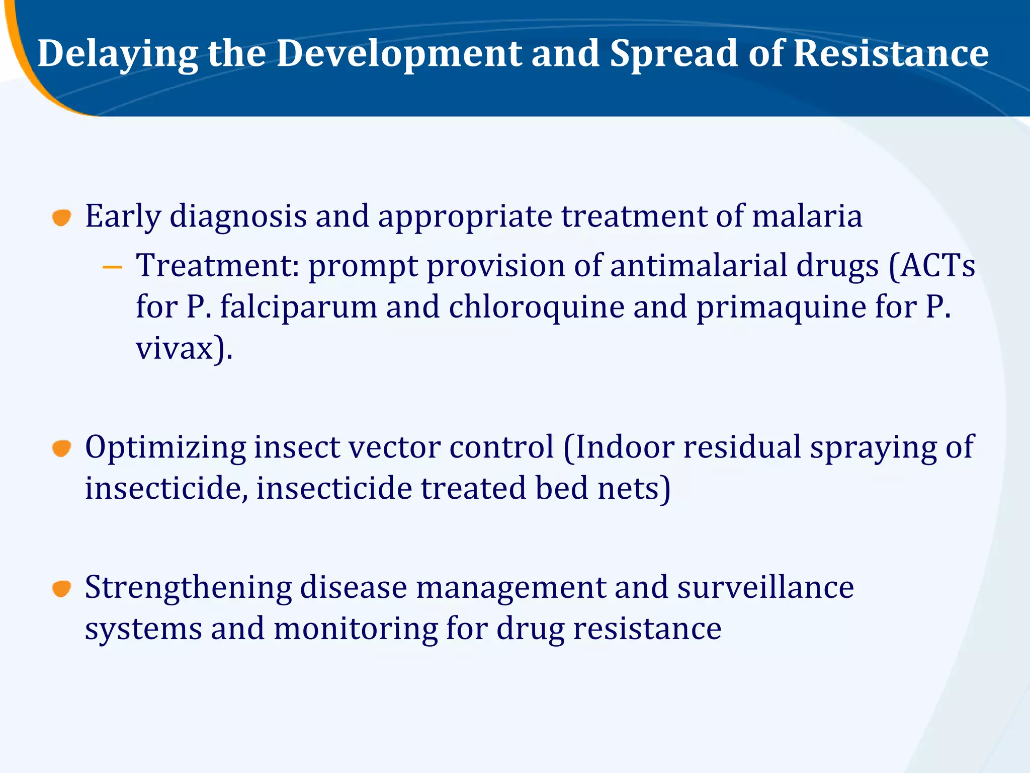 Delaying the Development and Spread of Resistance



  Early diagnosis and appropriate treatment of malaria
   – Treatment: prompt provision of antimalarial drugs (ACTs
     for P. falciparum and chloroquine and primaquine for P.
     vivax).

  Optimizing insect vector control (Indoor residual spraying of
  insecticide, insecticide treated bed nets)

  Strengthening disease management and surveillance
  systems and monitoring for drug resistance
 