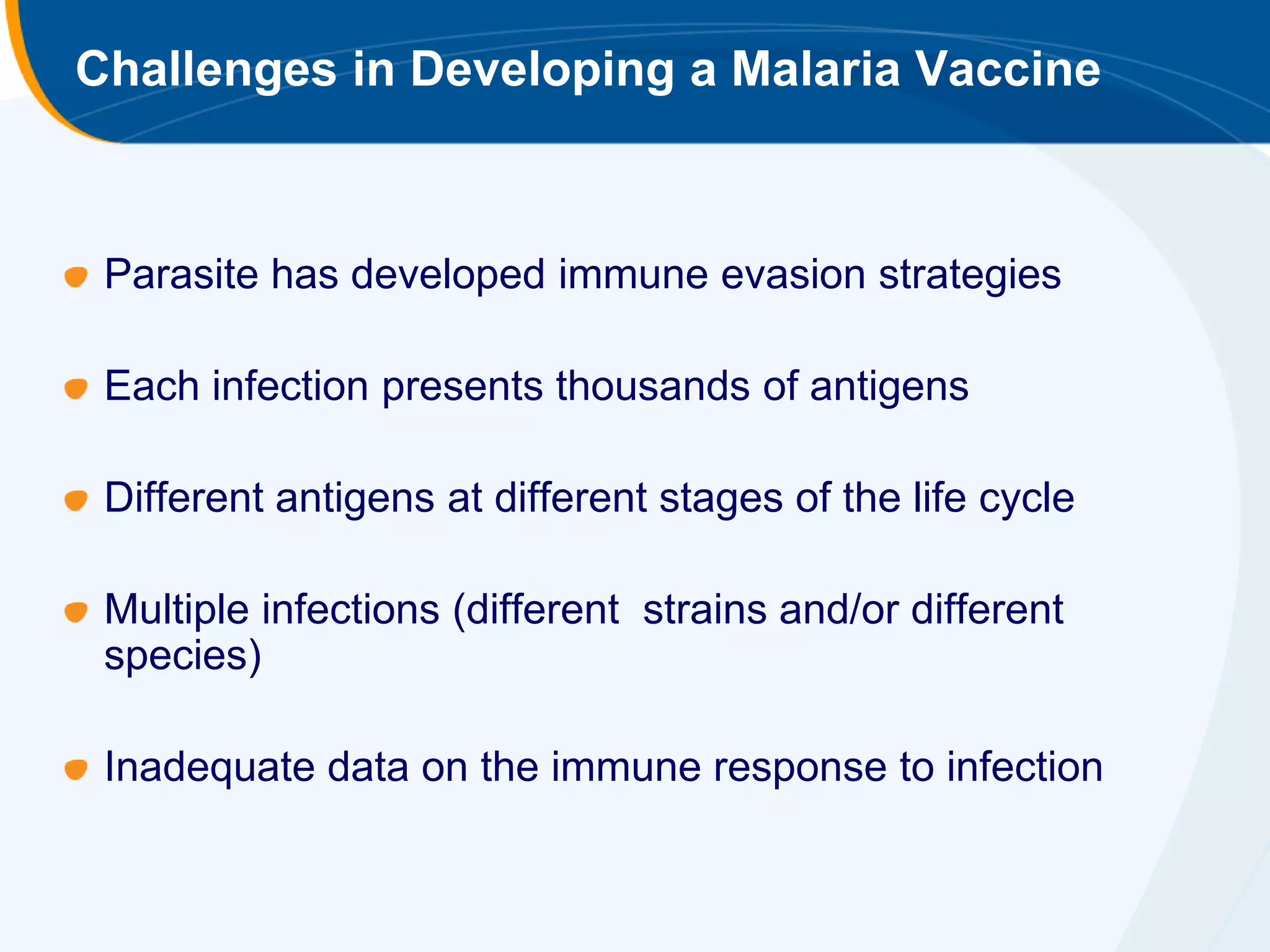 Challenges in Developing a Malaria Vaccine



 Parasite has developed immune evasion strategies

 Each infection presents thousands of antigens

 Different antigens at different stages of the life cycle

 Multiple infections (different strains and/or different
 species)

 Inadequate data on the immune response to infection
 