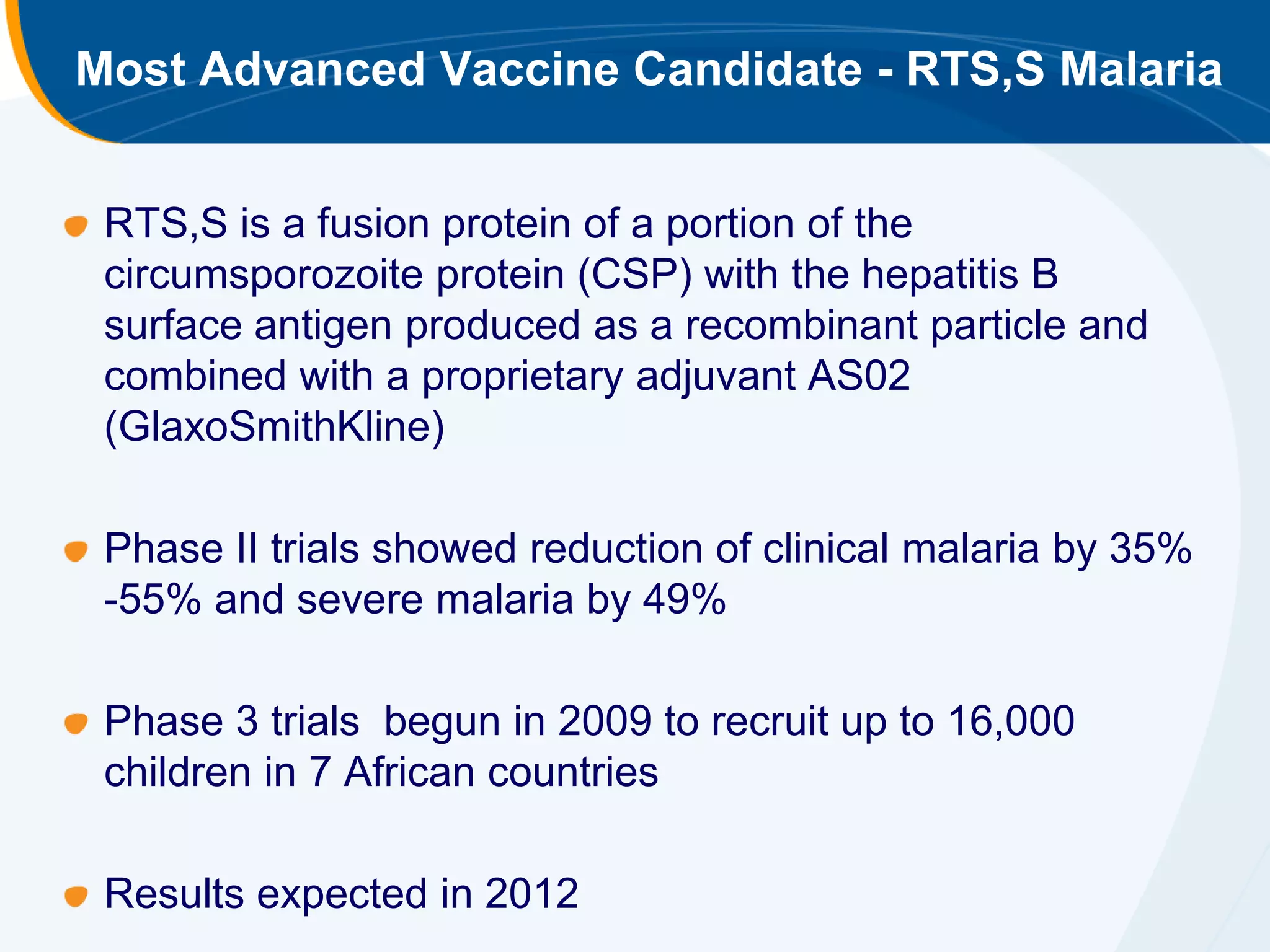 Most Advanced Vaccine Candidate - RTS,S Malaria


 RTS,S is a fusion protein of a portion of the
 circumsporozoite protein (CSP) with the hepatitis B
 surface antigen produced as a recombinant particle and
 combined with a proprietary adjuvant AS02
 (GlaxoSmithKline)

 Phase II trials showed reduction of clinical malaria by 35%
 -55% and severe malaria by 49%

 Phase 3 trials begun in 2009 to recruit up to 16,000
 children in 7 African countries

 Results expected in 2012
 
