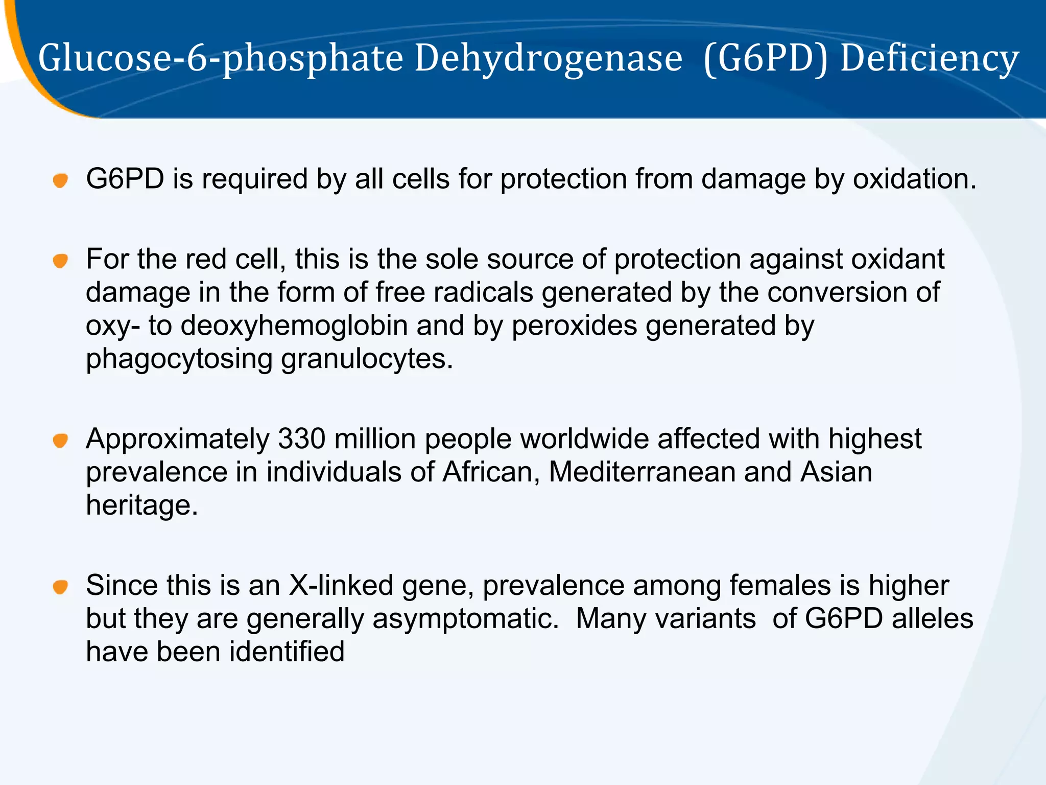 Glucose-6-phosphate Dehydrogenase (G6PD) Deficiency

  G6PD is required by all cells for protection from damage by oxidation.

  For the red cell, this is the sole source of protection against oxidant
  damage in the form of free radicals generated by the conversion of
  oxy- to deoxyhemoglobin and by peroxides generated by
  phagocytosing granulocytes.

  Approximately 330 million people worldwide affected with highest
  prevalence in individuals of African, Mediterranean and Asian
  heritage.

  Since this is an X-linked gene, prevalence among females is higher
  but they are generally asymptomatic. Many variants of G6PD alleles
  have been identified
 