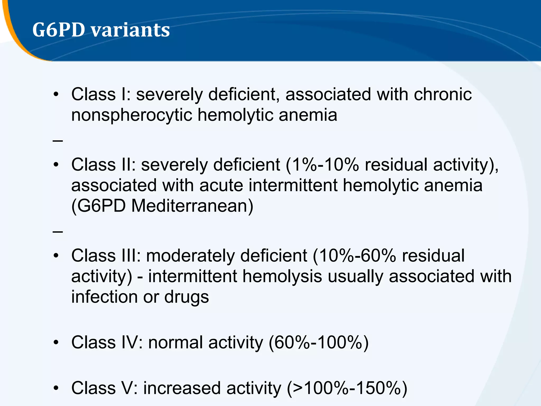 G6PD variants


 • Class I: severely deficient, associated with chronic
   nonspherocytic hemolytic anemia
 –
 • Class II: severely deficient (1%-10% residual activity),
   associated with acute intermittent hemolytic anemia
   (G6PD Mediterranean)
 –
 • Class III: moderately deficient (10%-60% residual
   activity) - intermittent hemolysis usually associated with
   infection or drugs

 • Class IV: normal activity (60%-100%)

 • Class V: increased activity (>100%-150%)
 