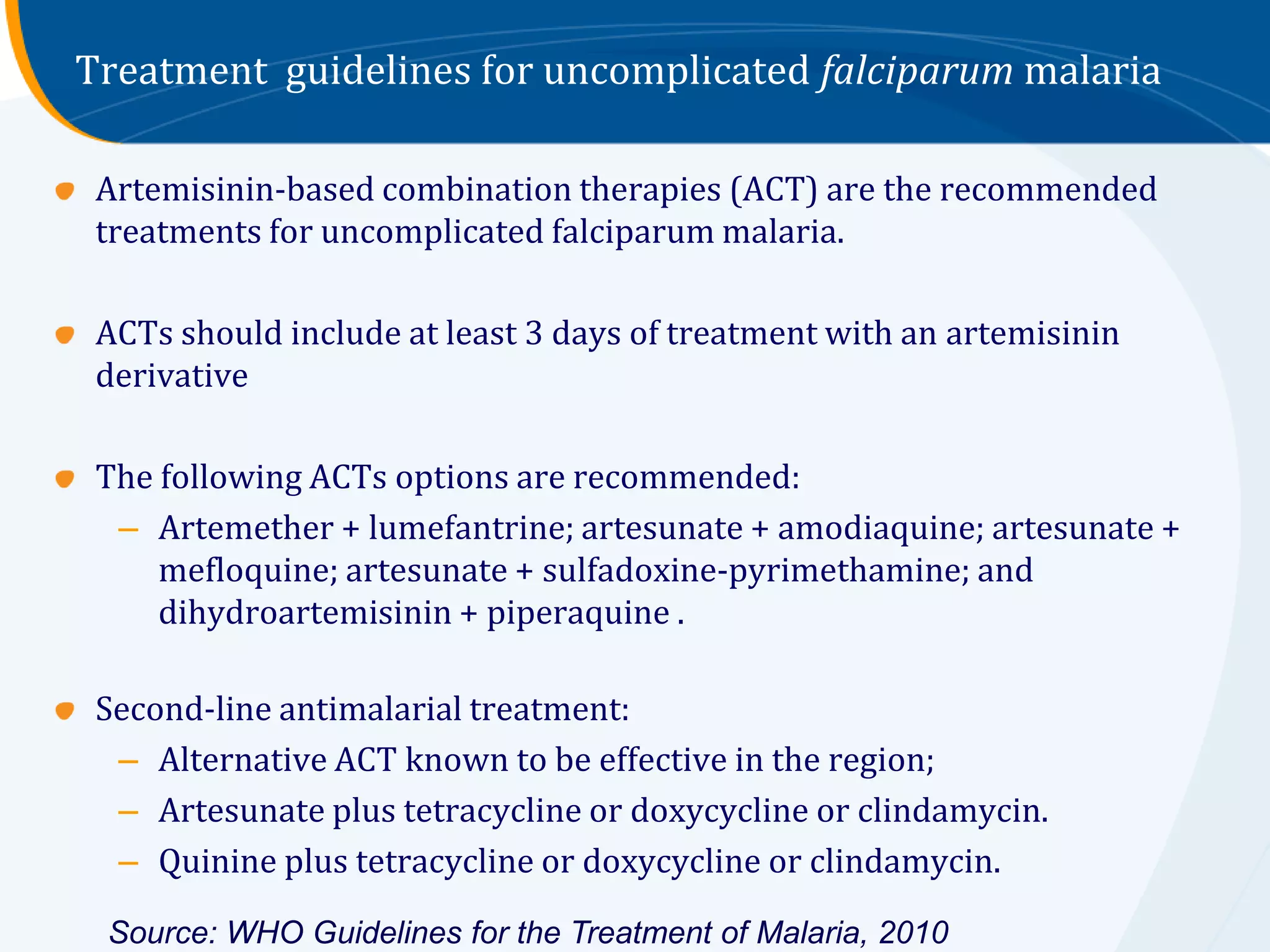 Treatment guidelines for uncomplicated falciparum malaria

 Artemisinin-based combination therapies (ACT) are the recommended
 treatments for uncomplicated falciparum malaria.

 ACTs should include at least 3 days of treatment with an artemisinin
 derivative

 The following ACTs options are recommended:
  – Artemether + lumefantrine; artesunate + amodiaquine; artesunate +
     mefloquine; artesunate + sulfadoxine-pyrimethamine; and
     dihydroartemisinin + piperaquine .

 Second-line antimalarial treatment:
  – Alternative ACT known to be effective in the region;
  – Artesunate plus tetracycline or doxycycline or clindamycin.
  – Quinine plus tetracycline or doxycycline or clindamycin.

 Source: WHO Guidelines for the Treatment of Malaria, 2010
 