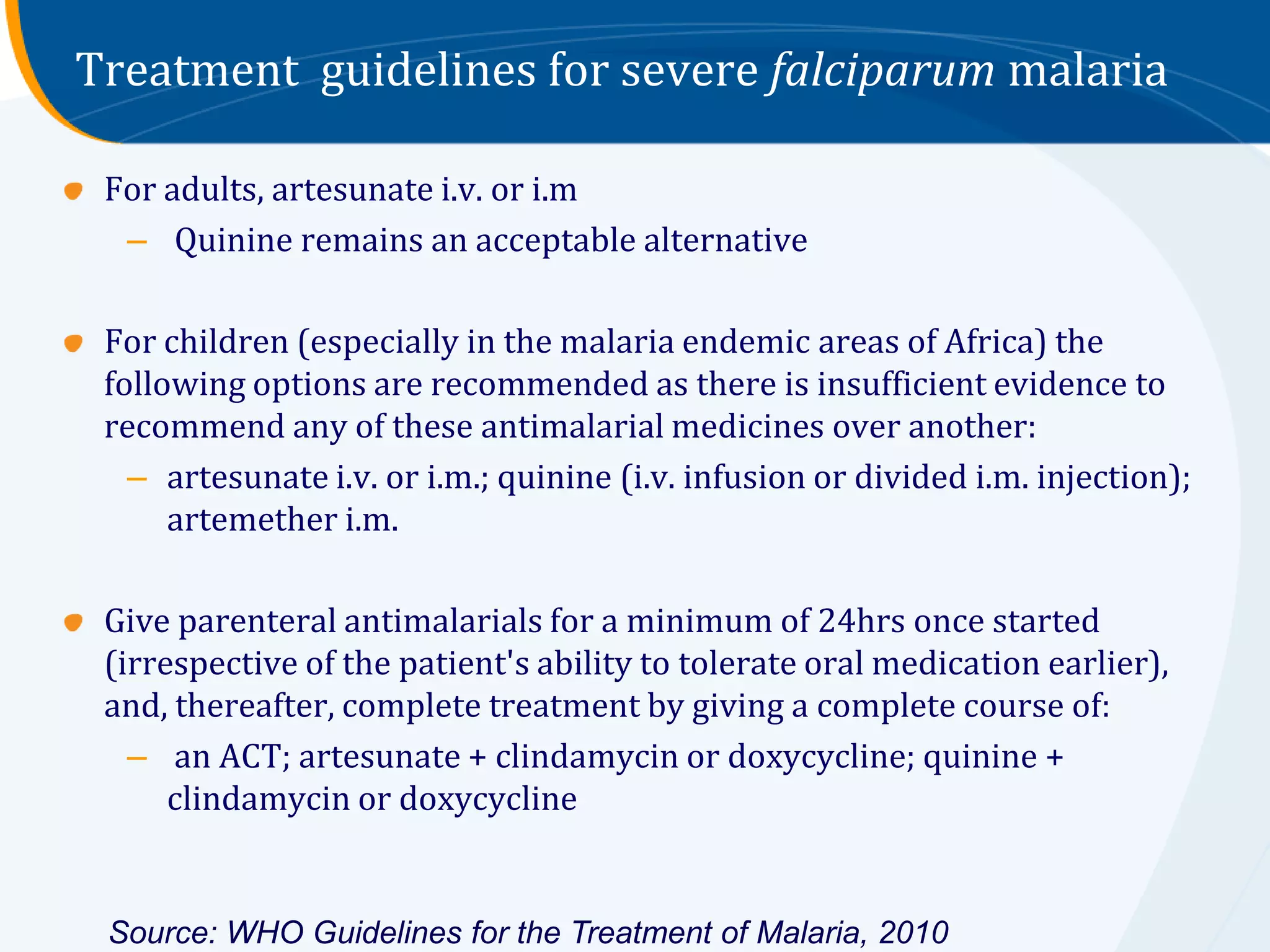 Treatment guidelines for severe falciparum malaria

 For adults, artesunate i.v. or i.m
  – Quinine remains an acceptable alternative

 For children (especially in the malaria endemic areas of Africa) the
 following options are recommended as there is insufficient evidence to
 recommend any of these antimalarial medicines over another:
   – artesunate i.v. or i.m.; quinine (i.v. infusion or divided i.m. injection);
      artemether i.m.

 Give parenteral antimalarials for a minimum of 24hrs once started
 (irrespective of the patient's ability to tolerate oral medication earlier),
 and, thereafter, complete treatment by giving a complete course of:
   – an ACT; artesunate + clindamycin or doxycycline; quinine +
      clindamycin or doxycycline


 Source: WHO Guidelines for the Treatment of Malaria, 2010
 