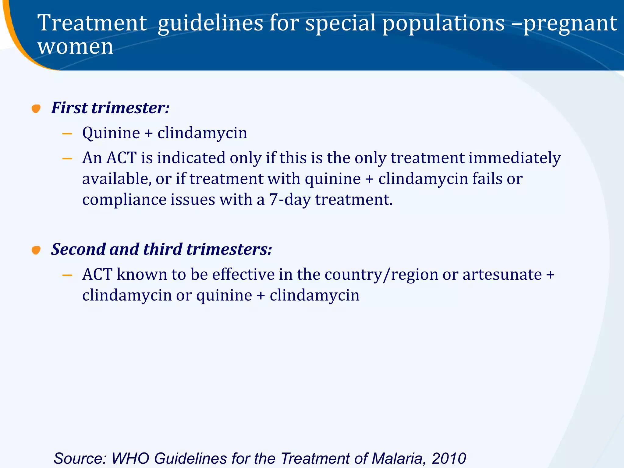 Treatment guidelines for special populations –pregnant
women

 First trimester:
  – Quinine + clindamycin
  – An ACT is indicated only if this is the only treatment immediately
     available, or if treatment with quinine + clindamycin fails or
     compliance issues with a 7-day treatment.

 Second and third trimesters:
  – ACT known to be effective in the country/region or artesunate +
     clindamycin or quinine + clindamycin




 Source: WHO Guidelines for the Treatment of Malaria, 2010
 