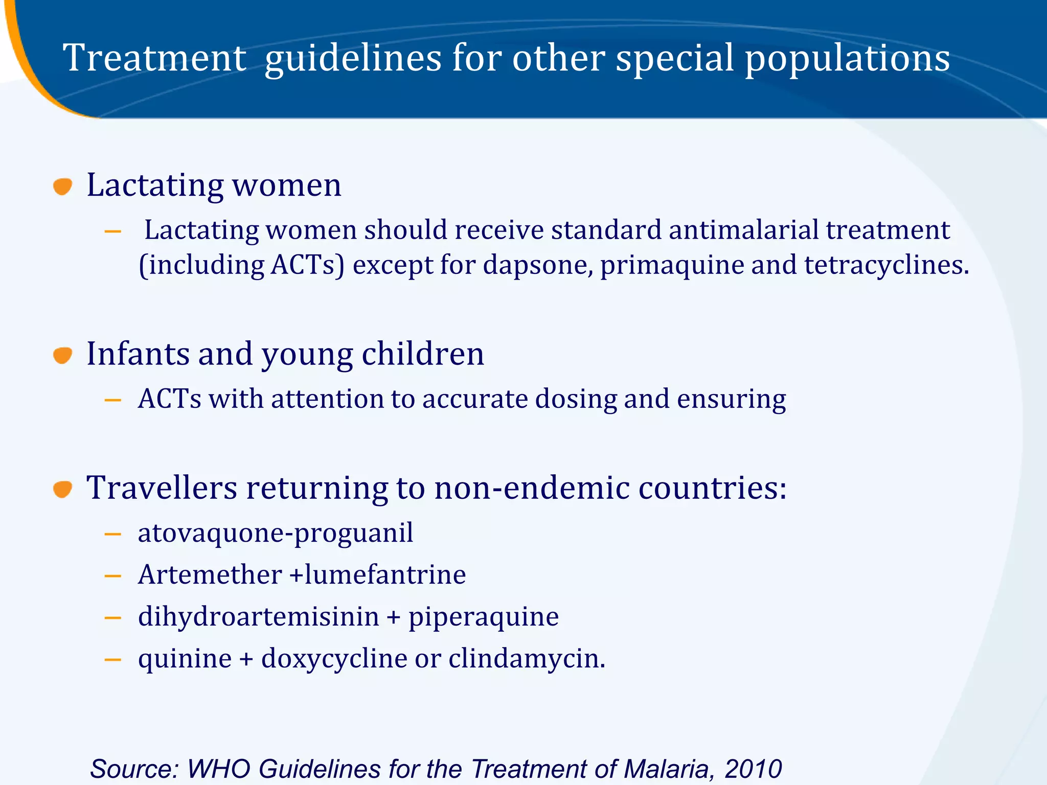 Treatment guidelines for other special populations


 Lactating women
  – Lactating women should receive standard antimalarial treatment
    (including ACTs) except for dapsone, primaquine and tetracyclines.


 Infants and young children
  – ACTs with attention to accurate dosing and ensuring


 Travellers returning to non-endemic countries:
  –   atovaquone-proguanil
  –   Artemether +lumefantrine
  –   dihydroartemisinin + piperaquine
  –   quinine + doxycycline or clindamycin.


 Source: WHO Guidelines for the Treatment of Malaria, 2010
 