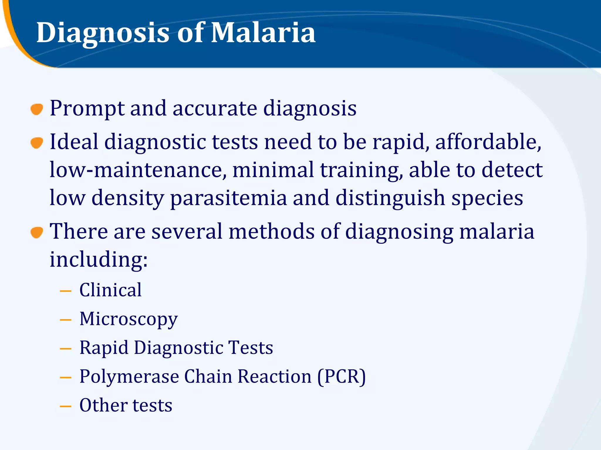 Diagnosis of Malaria

Prompt and accurate diagnosis
Ideal diagnostic tests need to be rapid, affordable,
low-maintenance, minimal training, able to detect
low density parasitemia and distinguish species
There are several methods of diagnosing malaria
including:
 –   Clinical
 –   Microscopy
 –   Rapid Diagnostic Tests
 –   Polymerase Chain Reaction (PCR)
 –   Other tests
 