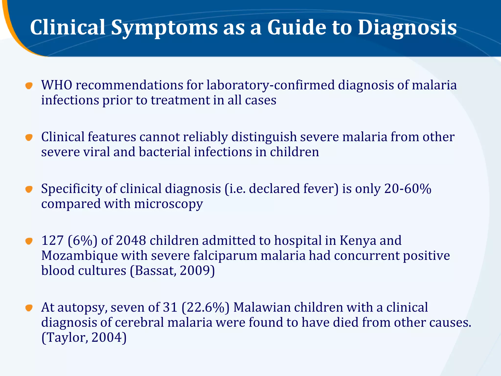 Clinical Symptoms as a Guide to Diagnosis

 WHO recommendations for laboratory-confirmed diagnosis of malaria
 infections prior to treatment in all cases

 Clinical features cannot reliably distinguish severe malaria from other
 severe viral and bacterial infections in children

 Specificity of clinical diagnosis (i.e. declared fever) is only 20-60%
 compared with microscopy

 127 (6%) of 2048 children admitted to hospital in Kenya and
 Mozambique with severe falciparum malaria had concurrent positive
 blood cultures (Bassat, 2009)

 At autopsy, seven of 31 (22.6%) Malawian children with a clinical
 diagnosis of cerebral malaria were found to have died from other causes.
 (Taylor, 2004)
 