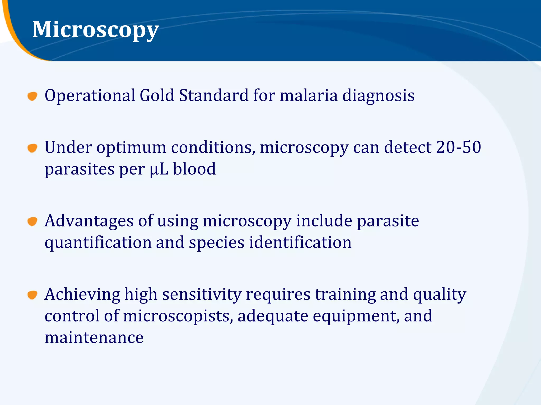 Microscopy

Operational Gold Standard for malaria diagnosis

Under optimum conditions, microscopy can detect 20-50
parasites per μL blood

Advantages of using microscopy include parasite
quantification and species identification

Achieving high sensitivity requires training and quality
control of microscopists, adequate equipment, and
maintenance
 