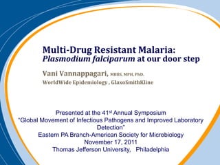 Multi-Drug Resistant Malaria:
        Plasmodium falciparum at our door step
        Vani Vannappagari, MBBS, MPH, PhD.
        WorldWide Epidemiology , GlaxoSmithKline




             Presented at the 41st Annual Symposium
“Global Movement of Infectious Pathogens and Improved Laboratory
                            Detection”
       Eastern PA Branch-American Society for Microbiology
                       November 17, 2011
            Thomas Jefferson University, Philadelphia
 