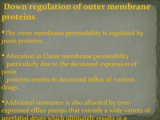 Down regulation of outer membrane
proteins
The outer membrane permeability is regulated by
porin proteins.
 Alteration in Outer membrane permeability
particularly due to the decreased expression of
porin
proteins results in decreased influx of various
drugs.
Additional resistance is also afforded by over-
expressed efflux pumps that extrude a wide variety of
 