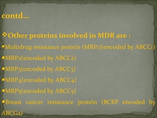 contd…
Other proteins involved in MDR are :
•Multidrug resistance protein (MRP1)(encoded by ABCC1)
●MRP2(encoded by ABCC2)
●MRP3(encoded by ABCC3)
●MRP4(encoded by ABCC4)
●MRP5(encoded by ABCC5)
●Breast cancer resistance protein (BCRP encoded by
ABCG2)
 