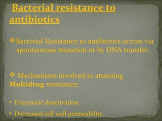Bacterial resistance to
antibiotics
Bacterial Resistance to antibiotics occurs via
spontaneous mutation or by DNA transfer.
 Mechanisms involved in attaining
Multidrug resistance:
• Enzymatic deactivation .
• Decreased cell wall permeability.
 