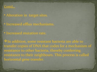 Contd…
• Alteration in target sites.
• Increased efflux mechanisms.
• Increased mutation rate.
In addition, some resistant bacteria are able to
transfer copies of DNA that codes for a mechanism of
resistance to other bacteria, thereby conferring
resistance to their neighbours. This process is called
horizontal gene transfer.
 