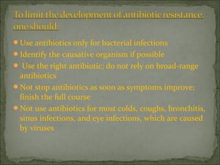 Use antibiotics only for bacterial infections
Identify the causative organism if possible
 Use the right antibiotic; do not rely on broad-range
antibiotics
Not stop antibiotics as soon as symptoms improve;
finish the full course
Not use antibiotics for most colds, coughs, bronchitis,
sinus infections, and eye infections, which are caused
by viruses
 