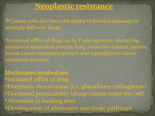 Neoplastic resistance
Cancer cells also have the ability to become resistant to
multiple different drugs.
•Increased efflux of drug (as by P-glycoprotein, multidrug
resistance-associated protein, lung resistance-related protein,
breast cancer resistance protein and reproductive cancer
resistance protein)
Mechanisms involved are:
•Increased efflux of drug
•Enzymatic deactivation (i.e, glutathione conjugation)
•Decreased permeability (drugs cannot enter the cell)
•Alteration in binding sites
•Development of alternative metabolic pathways
 