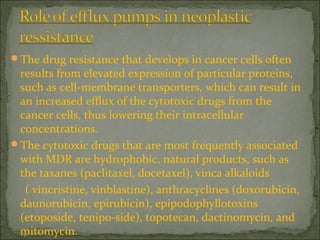 The drug resistance that develops in cancer cells often
results from elevated expression of particular proteins,
such as cell-membrane transporters, which can result in
an increased efflux of the cytotoxic drugs from the
cancer cells, thus lowering their intracellular
concentrations.
The cytotoxic drugs that are most frequently associated
with MDR are hydrophobic, natural products, such as
the taxanes (paclitaxel, docetaxel), vinca alkaloids
( vincristine, vinblastine), anthracyclines (doxorubicin,
daunorubicin, epirubicin), epipodophyllotoxins
(etoposide, tenipo-side), topotecan, dactinomycin, and
mitomycin.
 