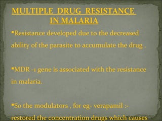 MULTIPLE DRUG RESISTANCE
IN MALARIA
Resistance developed due to the decreased
ability of the parasite to accumulate the drug .
MDR -1 gene is associated with the resistance
in malaria.
So the modulators , for eg- verapamil :-
restored the concentration drugs which causes
 