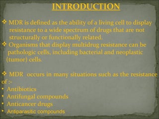 INTRODUCTION
 MDR is defined as the ability of a living cell to display
resistance to a wide spectrum of drugs that are not
structurally or functionally related.
 Organisms that display multidrug resistance can be
pathologic cells, including bacterial and neoplastic
(tumor) cells.
 MDR occurs in many situations such as the resistance
of :-
• Antibiotics
• Antifungal compounds
• Anticancer drugs
• Antiparasitic compounds
 
