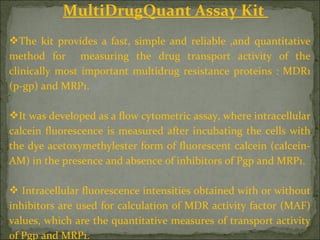 MultiDrugQuant Assay Kit
The kit provides a fast, simple and reliable ,and quantitative
method for measuring the drug transport activity of the
clinically most important multidrug resistance proteins : MDR1
(p-gp) and MRP1.
It was developed as a flow cytometric assay, where intracellular
calcein fluorescence is measured after incubating the cells with
the dye acetoxymethylester form of fluorescent calcein (calcein-
AM) in the presence and absence of inhibitors of Pgp and MRP1.
 Intracellular fluorescence intensities obtained with or without
inhibitors are used for calculation of MDR activity factor (MAF)
values, which are the quantitative measures of transport activity
of Pgp and MRP1.
 