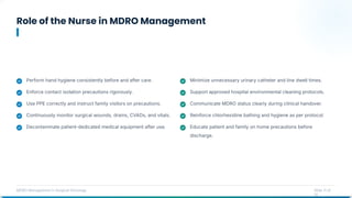 Role of the Nurse in MDRO Management
MDRO Management in Surgical Oncology Slide 11 of
14
Perform hand hygiene consistently before and after care.
Enforce contact isolation precautions rigorously.
Use PPE correctly and instruct family visitors on precautions.
Continuously monitor surgical wounds, drains, CVADs, and vitals.
Decontaminate patient-dedicated medical equipment after use.
Minimize unnecessary urinary catheter and line dwell times.
Support approved hospital environmental cleaning protocols.
Communicate MDRO status clearly during clinical handover.
Reinforce chlorhexidine bathing and hygiene as per protocol.
Educate patient and family on home precautions before
discharge.
 