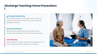 Discharge Teaching: Home Precautions
MDRO Management in Surgical Oncology Slide 13 of 14
Thorough Handwashing
Wash hands thoroughly with soap and warm water for at least 20
seconds, especially after using the bathroom, before eating, and
before/after wound care.
Surface Disinfection
Regularly clean and disinfect high-touch household surfaces,
doorknobs, taps, and bathroom fixtures that may be contaminated.
Seek Early Help
Instruct caregivers to notify the oncology team immediately upon new
fever, wound redness, purulent discharge, or line problems.
 