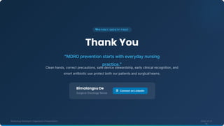 Thank You
"MDRO prevention starts with everyday nursing
practice."
Clean hands, correct precautions, safe device stewardship, early clinical recognition, and
smart antibiotic use protect both our patients and surgical teams.
Multidrug Resistant Organisms Presentation Slide 14 of
14
Connect on LinkedIn
Bimalangsu De
Surgical Oncology Nurse
 