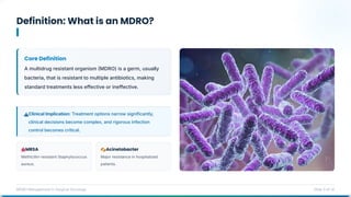 Definition: What is an MDRO?
MDRO Management in Surgical Oncology Slide 3 of 14
Core Definition
A multidrug resistant organism MDRO) is a germ, usually
bacteria, that is resistant to multiple antibiotics, making
standard treatments less effective or ineffective.
Clinical Implication: Treatment options narrow significantly,
clinical decisions become complex, and rigorous infection
control becomes critical.
MRSA
Methicillin-resistant Staphylococcus
aureus.
Acinetobacter
Major resistance in hospitalized
patients.
 