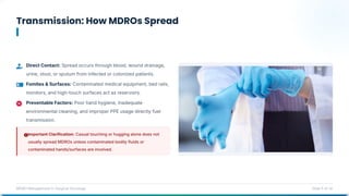 Transmission: How MDROs Spread
MDRO Management in Surgical Oncology Slide 5 of 14
Direct Contact: Spread occurs through blood, wound drainage,
urine, stool, or sputum from infected or colonized patients.
Fomites & Surfaces: Contaminated medical equipment, bed rails,
monitors, and high-touch surfaces act as reservoirs.
Preventable Factors: Poor hand hygiene, inadequate
environmental cleaning, and improper PPE usage directly fuel
transmission.
Important Clarification: Casual touching or hugging alone does not
usually spread MDROs unless contaminated bodily fluids or
contaminated hands/surfaces are involved.
 