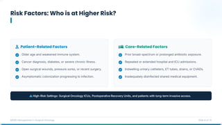 Risk Factors: Who is at Higher Risk?
MDRO Management in Surgical Oncology Slide 6 of 14
Patient-Related Factors Care-Related Factors
Older age and weakened immune system.
Cancer diagnosis, diabetes, or severe chronic illness.
Open surgical wounds, pressure sores, or recent surgery.
Asymptomatic colonization progressing to infection.
Prior broad-spectrum or prolonged antibiotic exposure.
Repeated or extended hospital and ICU admissions.
Indwelling urinary catheters, ET tubes, drains, or CVADs.
Inadequately disinfected shared medical equipment.
 