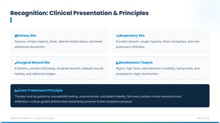 Recognition: Clinical Presentation & Principles
MDRO Management in Surgical Oncology Slide 8 of 14
Core Treatment Principle
Therapy must be guided by susceptibility testing, anatomical site, and patient stability. Not every positive culture warrants broad
antibiotics—culture-guided antimicrobial stewardship prevents further resistance pressure.
Urinary Site
Dysuria, urinary urgency, fever, altered mental status, and lower
abdominal discomfort.
Respiratory Site
Purulent sputum, cough, hypoxia, fever, tachypnea, and new
pulmonary infiltrates.
Surgical Wound Site
Erythema, purulent discharge, localized warmth, delayed wound
healing, and dehiscent edges.
Bloodstream / Sepsis
Rigors, high fever, hemodynamic instability, tachycardia, and
progressive organ dysfunction.
 