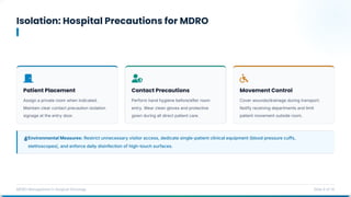 Isolation: Hospital Precautions for MDRO
MDRO Management in Surgical Oncology Slide 9 of 14
Environmental Measures: Restrict unnecessary visitor access, dedicate single-patient clinical equipment (blood pressure cuffs,
stethoscopes), and enforce daily disinfection of high-touch surfaces.
Patient Placement
Assign a private room when indicated.
Maintain clear contact precaution isolation
signage at the entry door.
Contact Precautions
Perform hand hygiene before/after room
entry. Wear clean gloves and protective
gown during all direct patient care.
Movement Control
Cover wounds/drainage during transport.
Notify receiving departments and limit
patient movement outside room.
 