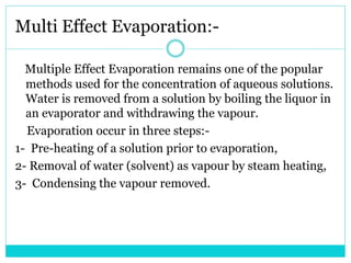 Multi Effect Evaporation:-
Multiple Effect Evaporation remains one of the popular
methods used for the concentration of aqueous solutions.
Water is removed from a solution by boiling the liquor in
an evaporator and withdrawing the vapour.
Evaporation occur in three steps:-
1- Pre-heating of a solution prior to evaporation,
2- Removal of water (solvent) as vapour by steam heating,
3- Condensing the vapour removed.
 
