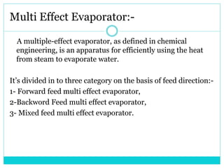 Multi Effect Evaporator:-
A multiple-effect evaporator, as defined in chemical
engineering, is an apparatus for efficiently using the heat
from steam to evaporate water.
It’s divided in to three category on the basis of feed direction:-
1- Forward feed multi effect evaporator,
2-Backword Feed multi effect evaporator,
3- Mixed feed multi effect evaporator.
 