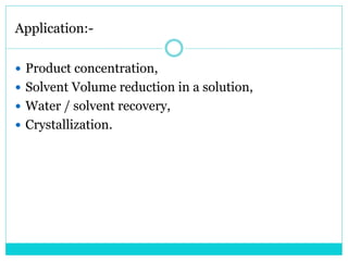 Application:-
 Product concentration,
 Solvent Volume reduction in a solution,
 Water / solvent recovery,
 Crystallization.
 