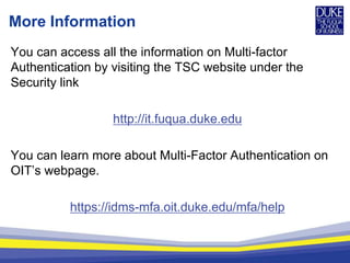 More Information
You can access all the information on Multi-factor
Authentication by visiting the TSC website under the
Security link
http://it.fuqua.duke.edu
You can learn more about Multi-Factor Authentication on
OIT’s webpage.
https://idms-mfa.oit.duke.edu/mfa/help
 
