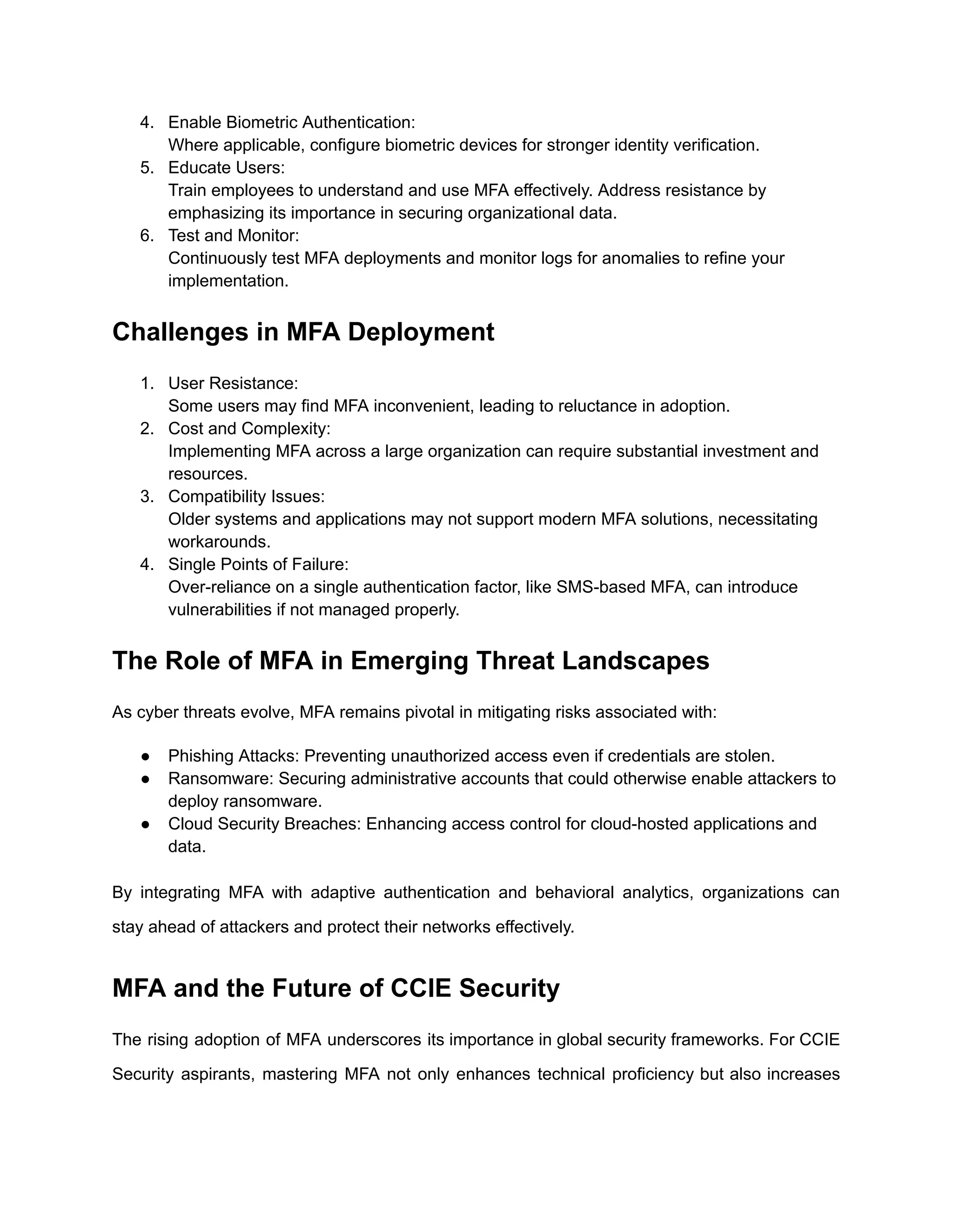 4. Enable Biometric Authentication:
Where applicable, configure biometric devices for stronger identity verification.
5. Educate Users:
Train employees to understand and use MFA effectively. Address resistance by
emphasizing its importance in securing organizational data.
6. Test and Monitor:
Continuously test MFA deployments and monitor logs for anomalies to refine your
implementation.
Challenges in MFA Deployment
1. User Resistance:
Some users may find MFA inconvenient, leading to reluctance in adoption.
2. Cost and Complexity:
Implementing MFA across a large organization can require substantial investment and
resources.
3. Compatibility Issues:
Older systems and applications may not support modern MFA solutions, necessitating
workarounds.
4. Single Points of Failure:
Over-reliance on a single authentication factor, like SMS-based MFA, can introduce
vulnerabilities if not managed properly.
The Role of MFA in Emerging Threat Landscapes
As cyber threats evolve, MFA remains pivotal in mitigating risks associated with:
● Phishing Attacks: Preventing unauthorized access even if credentials are stolen.
● Ransomware: Securing administrative accounts that could otherwise enable attackers to
deploy ransomware.
● Cloud Security Breaches: Enhancing access control for cloud-hosted applications and
data.
By integrating MFA with adaptive authentication and behavioral analytics, organizations can
stay ahead of attackers and protect their networks effectively.
MFA and the Future of CCIE Security
The rising adoption of MFA underscores its importance in global security frameworks. For CCIE
Security aspirants, mastering MFA not only enhances technical proficiency but also increases
 