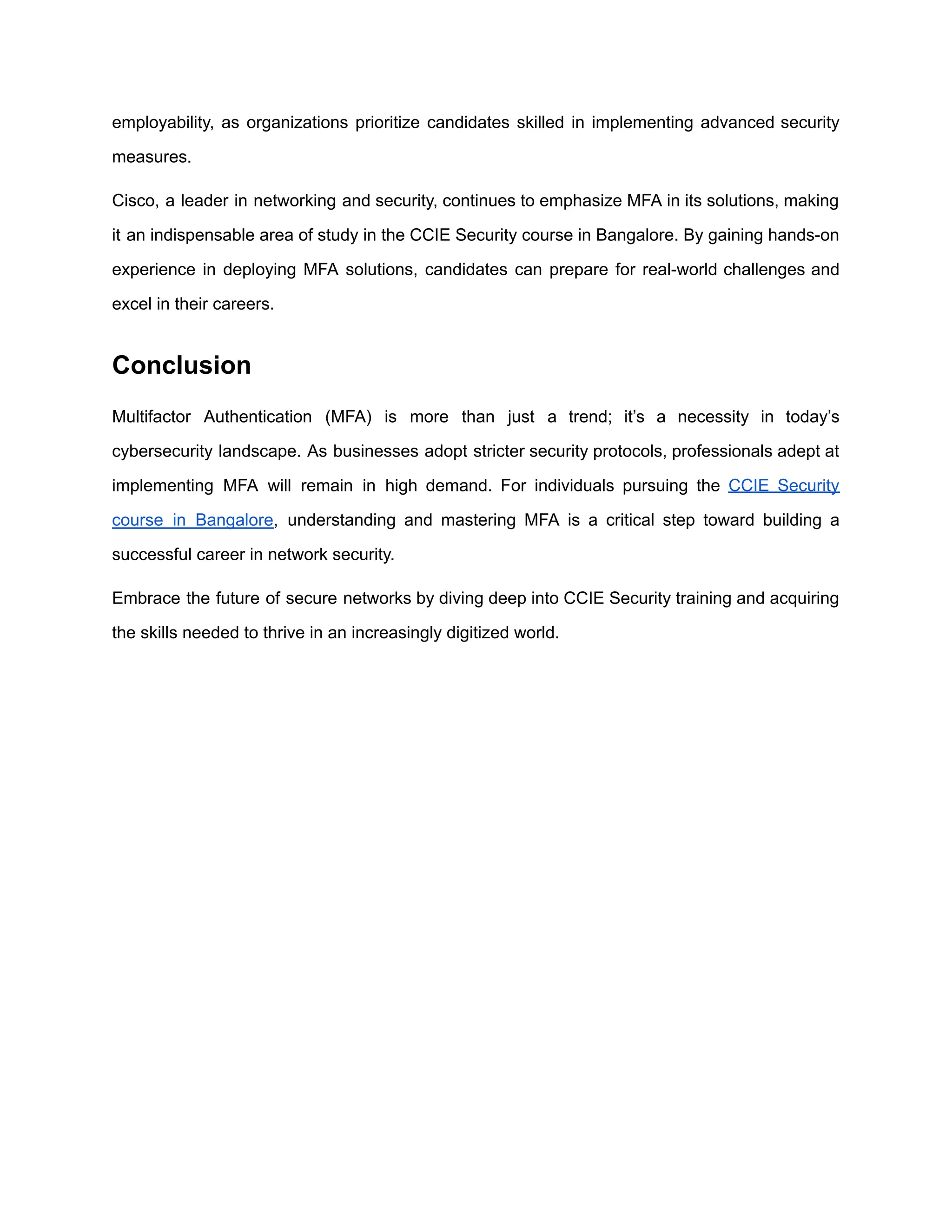 employability, as organizations prioritize candidates skilled in implementing advanced security
measures.
Cisco, a leader in networking and security, continues to emphasize MFA in its solutions, making
it an indispensable area of study in the CCIE Security course in Bangalore. By gaining hands-on
experience in deploying MFA solutions, candidates can prepare for real-world challenges and
excel in their careers.
Conclusion
Multifactor Authentication (MFA) is more than just a trend; it’s a necessity in today’s
cybersecurity landscape. As businesses adopt stricter security protocols, professionals adept at
implementing MFA will remain in high demand. For individuals pursuing the CCIE Security
course in Bangalore, understanding and mastering MFA is a critical step toward building a
successful career in network security.
Embrace the future of secure networks by diving deep into CCIE Security training and acquiring
the skills needed to thrive in an increasingly digitized world.
 
