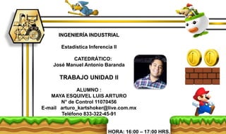 INGENIERÍA INDUSTRIAL
Estadística Inferencia ll
CATEDRÁTICO:
José Manuel Antonio Baranda
TRABAJO UNIDAD II
ALUMNO :
MAYA ESQUIVEL LUIS ARTURO
N° de Control 11070456
E-mail arturo_kartshoker@live.com.mx
Teléfono 833-322-45-91
HORA: 16:00 – 17:00 HRS.
 
