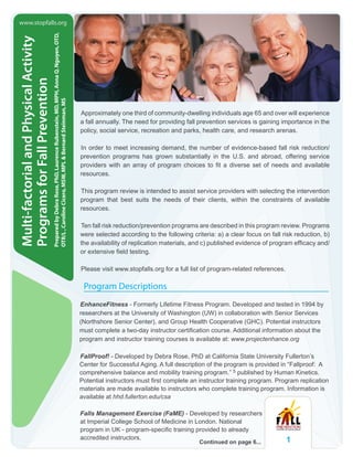 1
Multi-factorialandPhysicalActivity
ProgramsforFallPrevention
PreparedbyDebraRose,PhD,LaurenceRubenstein,MD,MPH,AnnaQ.Nguyen,OTD,
OTR/L,CarolineCicero,MSW,MPL&BernardSteinman,MS
Approximately one third of community-dwelling individuals age 65 and over will experience
a fall annually. The need for providing fall prevention services is gaining importance in the
policy, social service, recreation and parks, health care, and research arenas.
In order to meet increasing demand, the number of evidence-based fall risk reduction/
prevention programs has grown substantially in the U.S. and abroad, offering service
providers with an array of program choices to fit a diverse set of needs and available
resources.
This program review is intended to assist service providers with selecting the intervention
program that best suits the needs of their clients, within the constraints of available
resources.
Ten fall risk reduction/prevention programs are described in this program review. Programs
were selected according to the following criteria: a) a clear focus on fall risk reduction, b)
the availability of replication materials, and c) published evidence of program efficacy and/
or extensive field testing.
Please visit www.stopfalls.org for a full list of program-related references.
Program Descriptions
EnhanceFitness - Formerly Lifetime Fitness Program. Developed and tested in 1994 by
researchers at the University of Washington (UW) in collaboration with Senior Services
(Northshore Senior Center), and Group Health Cooperative (GHC). Potential instructors
must complete a two-day instructor certification course. Additional information about the
program and instructor training courses is available at: www.projectenhance.org
FallProof! - Developed by Debra Rose, PhD at California State University Fullerton’s
Center for Successful Aging. A full description of the program is provided in “Fallproof: A
comprehensive balance and mobility training program.” 5 published by Human Kinetics.
Potential instructors must first complete an instructor training program. Program replication
materials are made available to instructors who complete training program. Information is
available at hhd.fullerton.edu/csa
Falls Management Exercise (FaME) - Developed by researchers
at Imperial College School of Medicine in London. National
program in UK - program-specific training provided to already
accredited instructors.
www.stopfalls.org
Continued on page 6...
 