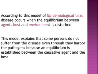 According to this model of Epidemiological triad
disease occurs when the equilibrium between
agent, host and environment is disturbed.
This model explains that some persons do not
suffer from the disease even through they harbor
the pathogens because an equilibrium is
established between the causative agent and the
host.
 