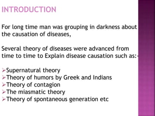 For long time man was grouping in darkness about
the causation of diseases,
Several theory of diseases were advanced from
time to time to Explain disease causation such as:-
Supernatural theory
Theory of humors by Greek and Indians
Theory of contagion
The miasmatic theory
Theory of spontaneous generation etc
INTRODUCTION
 