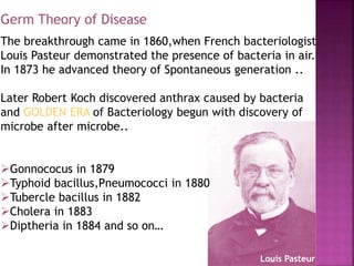 The breakthrough came in 1860,when French bacteriologist
Louis Pasteur demonstrated the presence of bacteria in air.
In 1873 he advanced theory of Spontaneous generation ..
Later Robert Koch discovered anthrax caused by bacteria
and GOLDEN ERA of Bacteriology begun with discovery of
microbe after microbe..
Gonnococus in 1879
Typhoid bacillus,Pneumococci in 1880
Tubercle bacillus in 1882
Cholera in 1883
Diptheria in 1884 and so on…
Louis Pasteur
Germ Theory of Disease
 
